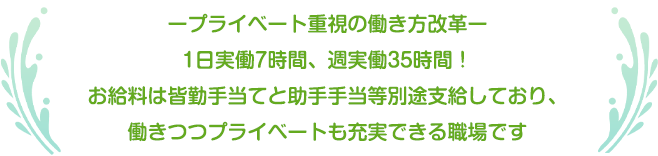 ープライベート重視の働き方改革ー1日実働7時間、週実働35時間！お給料は皆勤手当てと助手手当等別途支給しており、働きつつプライベートも充実できる職場です。