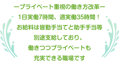 ープライベート重視の働き方改革ー1日実働7時間、週実働35時間！お給料は皆勤手当てと助手手当等別途支給しており、働きつつプライベートも充実できる職場です。