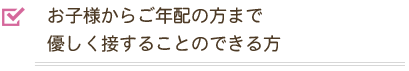 お子様からご年配の方まで優しく接することのできる方